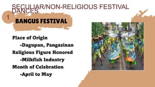 BANGUS FESTIVAL
Place of Origin
-Dagupan, Pangasinan
Religious Figure Honored
-Milkfish Industry
Month of Celebration
-April to May
1
SECULIAR/NON-RELIGIOUS FESTIVAL
DANCES
 