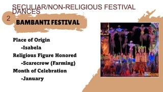 BAMBANTI FESTIVAL
Place of Origin
-Isabela
Religious Figure Honored
-Scarecrow (Farming)
Month of Celebration
-January
2
SECULIAR/NON-RELIGIOUS FESTIVAL
DANCES
 