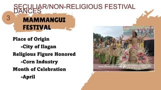 MAMMANGUI
FESTIVAL
Place of Origin
-City of Ilagan
Religious Figure Honored
-Corn Industry
Month of Celebration
-April
3
SECULIAR/NON-RELIGIOUS FESTIVAL
DANCES
 