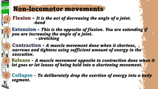 Flexion - It is the act of decreasing the angle of a joint.
-bend
Contraction - A muscle movement done when it shortens,
narrows and tightens using sufficient amount of energy in the
execution.
Extension - This is the opposite of flexion. You are extending if
you are increasing the angle of a joint.
- stretching
Collapse - To deliberately drop the exertion of energy into a body
segment.
Non-locomotor movements
2
5
1
3
4 Release - A muscle movement opposite to contraction done when it
let goes or let looses of being held into a shortening movement.
 
