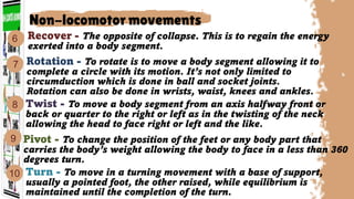 Recover - The opposite of collapse. This is to regain the energy
exerted into a body segment.
Twist - To move a body segment from an axis halfway front or
back or quarter to the right or left as in the twisting of the neck
allowing the head to face right or left and the like.
Rotation - To rotate is to move a body segment allowing it to
complete a circle with its motion. It’s not only limited to
circumduction which is done in ball and socket joints.
Rotation can also be done in wrists, waist, knees and ankles.
Turn - To move in a turning movement with a base of support,
usually a pointed foot, the other raised, while equilibrium is
maintained until the completion of the turn.
Non-locomotor movements
7
10
6
8
9 Pivot - To change the position of the feet or any body part that
carries the body’s weight allowing the body to face in a less than 360
degrees turn.
 