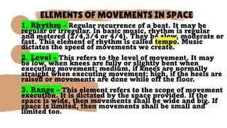 ELEMENTS OF MOVEMENTS IN SPACE
1. Rhythm - Regular recurrence of a beat. It may be
regular or irregular. In basic music, rhythm is regular
and metered (2/4,3/4 or 4/4). They be slow, moderate or
fast. This element of rhythm is called tempo. Music
dictates the speed of movements we create.
2. Level - This refers to the level of movement. It may
be low, when knees are fully or slightly bent when
executing movement; medium, if knees are normally
straight when executing movement; high, if the heels are
raised or movements are done while off the floor.
3. Range - This element refers to the scope of movement
execution. It is dictated by the space provided. If the
space is wide, then movements shall be wide and big. If
space is limited, then movements shall be small and
limited too.
 