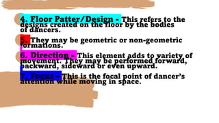 4. Floor Patter/Design - This refers to the
designs created on the floor by the bodies
of dancers.
5. They may be geometric or non-geometric
formations.
6. Direction - This element adds to variety of
movement. They may be performed forward,
backward, sideward or even upward.
7. Focus - This is the focal point of dancer’s
attention while moving in space.
 
