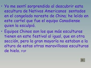 Yo me sentí sorprendido al descubrir esta escultura de Nativos Americanos  sentados en el congelado noreste de China; he leído en este cartel que fue el equipo Canadiense quien la esculpió. Equipos Chinos son los que más esculturas tienen en este festival al igual, que en otra sección, pero la gran mayoría no estaban a la altura de estas otras maravillosas esculturas de hielo.  FOP   