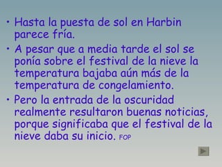 Hasta la puesta de sol en Harbin parece fría. A pesar que a media tarde el sol se ponía sobre el festival de la nieve la temperatura bajaba aún más de la temperatura de congelamiento. Pero la entrada de la oscuridad realmente resultaron buenas noticias, porque significaba que el festival de la nieve daba su inicio.  FOP   