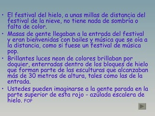 El festival del hielo, a unas millas de distancia del festival de la nieve, no tiene nada de sombría o falta de color. Masas de gente llegaban a la entrada del festival y eran bienvenidas con bailes y música que se oía a la distancia, como si fuese un festival de música pop. Brillantes luces neon de colores brillaban por doquier, enterradas dentro de los bloques de hielo que forman parte de las esculturas que alcanzaban más de 30 metros de altura, tales como las de la entrada. Ustedes pueden imaginarse a la gente parada en la parte superior de esta rojo - azulada escalera de hielo.  FOP   