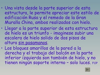 Una vista desde la parte superior de esta estructura, le permite apreciar este estilo de edificación Rusa y el remedo de la Gran Muralla China, ambos realizados con hielo. Llegar a la parte superior de esta estructura de hielo es un triunfo - imaginese subir una escalera de hielo solido de dos pisos de altura  sin pasamanos . Los bloques amarillos de la pared a la derecha y el trabajo del balcón en la parte inferior izquierda son también de hielo, y no tienen ningún soporte interno – solo luces.  FOP 