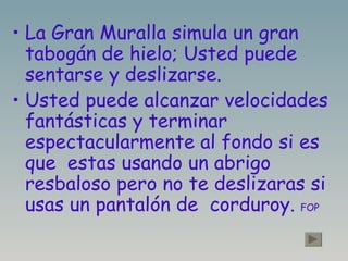 La Gran Muralla simula un gran tabogán de hielo; Usted puede sentarse y deslizarse. Usted puede alcanzar velocidades fantásticas y terminar  espectacularmente al fondo si es que  estas usando un abrigo resbaloso pero no te deslizaras si usas un pantalón de  corduroy.  FOP   