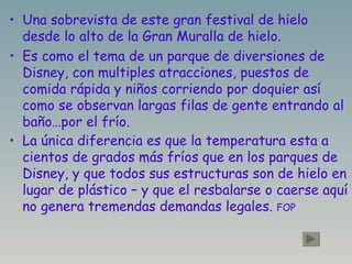 Una sobrevista de este gran festival de hielo desde lo alto de la Gran Muralla de hielo. Es como el tema de un parque de diversiones de Disney, con multiples atracciones, puestos de comida rápida y niños corriendo por doquier así como se observan largas filas de gente entrando al baño…por el frío. La única diferencia es que la temperatura esta a cientos de grados más fríos que en los parques de Disney, y que todos sus estructuras son de hielo en lugar de plástico – y que el resbalarse o caerse aquí no genera tremendas demandas legales.  FOP 