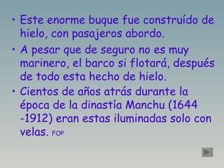 Este enorme buque fue construído de hielo, con pasajeros abordo. A pesar que de seguro no es muy marinero, el barco si flotará, después de todo esta hecho de hielo. Cientos de años atrás durante la época de la dinastía Manchu (1644 -1912) eran estas iluminadas solo con velas.  FOP 
