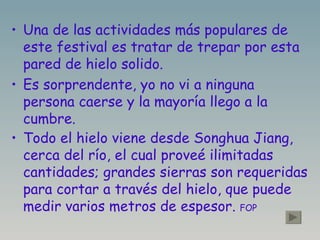 Una de las actividades más populares de este festival es tratar de trepar por esta pared de hielo solido. Es sorprendente, yo no vi a ninguna persona caerse y la mayoría llego a la cumbre. Todo el hielo viene desde Songhua Jiang, cerca del río, el cual proveé ilimitadas cantidades; grandes sierras son requeridas para cortar a través del hielo, que puede medir varios metros de espesor.  FOP 