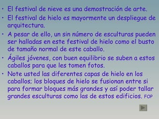 El festival de nieve es una demostración de arte. El festival de hielo es mayormente un despliegue de arquitectura. A pesar de ello, un sin número de esculturas pueden ser halladas en este festival de hielo como el busto de tamaño normal de este caballo. Ágiles jóvenes, con buen equilibrio se suben a estos caballos para que les tomen fotos. Note usted las diferentes capas de hielo en los caballos; los bloques de hielo se fusionan entre si para formar bloques más grandes y así poder tallar grandes esculturas como las de estos edificios.  FOP 