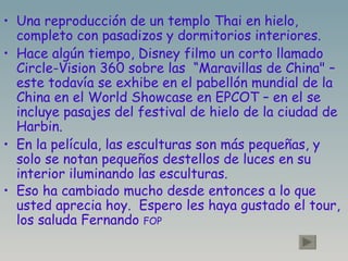 Una reproducción de un templo Thai en hielo, completo con pasadizos y dormitorios interiores. Hace algún tiempo, Disney filmo un corto llamado  Circle-Vision 360 sobre las  “Maravillas de China" – este todavía se exhibe en el pabellón mundial de la  China en el World Showcase en EPCOT – en el se incluye pasajes del festival de hielo de la ciudad de Harbin. En la película, las esculturas son más pequeñas, y solo se notan pequeños destellos de luces en su interior iluminando las esculturas. Eso ha cambiado mucho desde entonces a lo que usted aprecia hoy.  Espero les haya gustado el tour, los saluda Fernando  FOP 