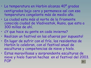La temperatura en Harbin alcanza 40º grados  centigrados bajo cero y permanece así con esa temperatura congelante más de medio año. La ciudad esta más al norte de la friamente conocida ciudad de Vladivostok, Rusia, que esta a 300 millas de ahí. ¿Y que hace su gente en cada invierno? Realizan un festival en las afueras por supuesto!  En lugar de sufrir con el frío, los residentes de Harbin lo celebran, con el festival anual de esculturas y competencias de nieve y hielo. Estas maravillosas y sorprendente esculturas de nieve y hielo fueron hechas  en el festival del 2003. FOP 