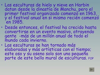Las esculturas de hielo y nieve en Harbin datan desde la dinastía de Manchu, pero el primer festival organizado comenzó en 1963, y el festival anual en si mismo recién comenzó  en 1985. Desde entonces, el festival ha crecido hasta convertirse en un evento masivo, atrayendo gente  -más de un millón anual de todo el mundo cada invierno. Las esculturas se han tornado más elaboradas y más artísticas con el tiempo; este oso y su oseno solo son una pequeña parte de este bello mural de esculturas.   FOP 
