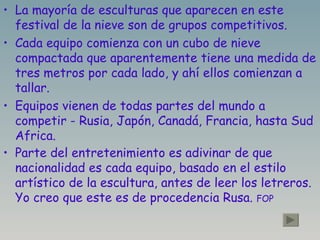 La mayoría de esculturas que aparecen en este festival de la nieve son de grupos competitivos. Cada equipo comienza con un cubo de nieve compactada que aparentemente tiene una medida de tres metros por cada lado, y ahí ellos comienzan a tallar. Equipos vienen de todas partes del mundo a competir - Rusia, Japón, Canadá, Francia, hasta Sud Africa. Parte del entretenimiento es adivinar de que nacionalidad es cada equipo, basado en el estilo artístico de la escultura, antes de leer los letreros.  Yo creo que este es de procedencia Rusa.  FOP 