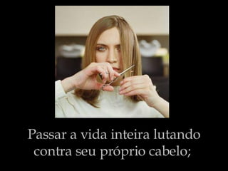 Passar a vida inteira lutando contra seu próprio cabelo;   