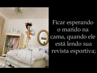 Ficar esperando  o marido na  cama, quando ele  está lendo sua revista esportiva; 