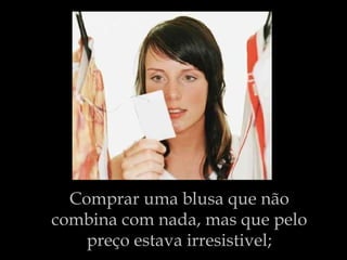 Comprar uma blusa que não combina com nada, mas que pelo preço estava irresistivel; 