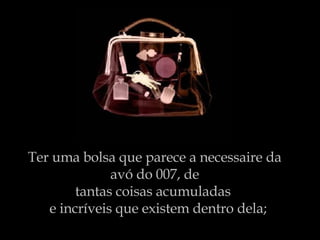 Ter uma bolsa que parece a necessaire da avó do 007, de tantas coisas acumuladas    e incríveis que existem dentro dela;  dela.   