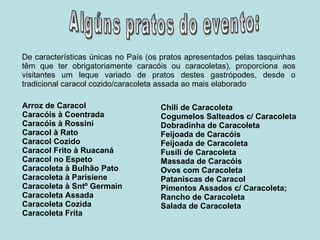 Arroz de Caracol Caracóis à Coentrada Caracóis à Rossini Caracol à Rato Caracol Cozido Caracol Frito à Ruacaná Caracol no Espeto Caracoleta à Bulhão Pato Caracoleta à Parisiene Caracoleta à Sntº Germain Caracoleta Assada Caracoleta Cozida Caracoleta Frita  Chili de Caracoleta Cogumelos Salteados c/ Caracoleta  Dobradinha de Caracoleta Feijoada de Caracóis Feijoada de Caracoleta Fusili de Caracoleta Massada de Caracóis Ovos com Caracoleta Pataniscas de Caracol Pimentos Assados c/ Caracoleta;  Rancho de Caracoleta Salada de Caracoleta De características únicas no País (os pratos apresentados pelas tasquinhas têm que ter obrigatoriamente caracóis ou caracoletas), proporciona aos visitantes um leque variado de pratos destes gastrópodes, desde o tradicional caracol cozido/caracoleta assada ao mais elaborado  Algúns pratos do evento: 