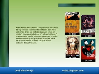 Anem Anant Teatre es una compañía con doce años 
de experiencia en el mundo del teatro para niños 
y jóvenes. Entre sus trabajos destacan ‘Juan sin 
miedo’, ‘Contes dels Grimm’ o ‘Holmes & Watson’; 
una compañía que ha obtenido numerosos premios 
y nominaciones y una gran aceptación por parte 
del público debido al mimo con que realiza 
cada uno de sus trabajos. 
José María Olayo olayo.blogspot.com 
 