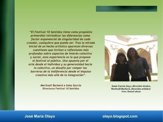 “El Festival 10 Sentidos tiene como propósito 
primordial reivindicar las diferencias como 
factor exponencial de singularidad de cada 
creador, cualquiera que pueda ser. Tras la mirada 
inicial de un hecho artístico aparecen diversas 
cuestiones que invitan a reflexiones más 
profundas sobre aspectos de interés colectivo 
y social, esta experiencia es la que propone 
el festival al público. Una apuesta por el 
arte desde el individuo y su generosidad hacia 
lo colectivo, un desafío por romper las 
barreras de la indiferencia desde el impulso 
creativo más allá de la integración”. 
Meritxell Barberá e Inma García 
Directoras Festival 10 Sentidos 
Inma García (izq.), dirección técnica, 
Meritxell Barberá, dirección artística/ 
Foto: HomoCultum 
José María Olayo olayo.blogspot.com 
 
