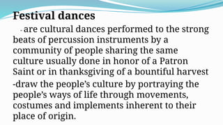 Festival dances
- are cultural dances performed to the strong
beats of percussion instruments by a
community of people sharing the same
culture usually done in honor of a Patron
Saint or in thanksgiving of a bountiful harvest
-draw the people’s culture by portraying the
people’s ways of life through movements,
costumes and implements inherent to their
place of origin.
 