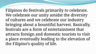 Filipinos do festivals primarily to celebrate.
We celebrate our unity amidst the diversity
of cultures and we celebrate our industry
bringing about a bountiful harvest. Basically,
festivals are a form of entertainment that
attracts foreign and domestic tourists to visit
a place eventually leading to the elevation of
the Filipino’s quality of life.
 