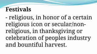 Festivals
- religious, in honor of a certain
religious icon or secular/non-
religious, in thanksgiving or
celebration of peoples industry
and bountiful harvest.
 