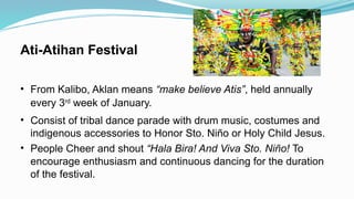Ati-Atihan Festival
• From Kalibo, Aklan means “make believe Atis”, held annually
every 3rd
week of January.
• Consist of tribal dance parade with drum music, costumes and
indigenous accessories to Honor Sto. Niño or Holy Child Jesus.
• People Cheer and shout “Hala Bira! And Viva Sto. Niño! To
encourage enthusiasm and continuous dancing for the duration
of the festival.
 