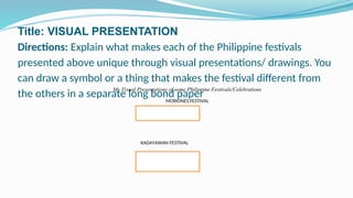 Title: VISUAL PRESENTATION
Directions: Explain what makes each of the Philippine festivals
presented above unique through visual presentations/ drawings. You
can draw a symbol or a thing that makes the festival different from
the others in a separate long bond paper
My Visual Presentations of some Philippine Festivals/Celebrations
MORIONES FESTIVAL
KADAYAWAN FESTIVAL
 