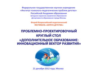 Федеральное государственное научное учреждение
 «Институт психолого-педагогических проблем детства»
           Российской Академии образования
          Западное окружное управление образования
           Департамента образования города Москвы

          Второй Всероссийский педагогический
             ФЕСТИВАЛЬ «БЕРЕГА ДЕТСТВА»


  ПРОБЛЕМНО-ПРОЕКТИРОВОЧНЫЙ
         КРУГЛЫЙ СТОЛ
 «ДОПОЛНИТЕЛЬНОЕ ОБРАЗОВАНИЕ:
ИННОВАЦИОННЫЙ ВЕКТОР РАЗВИТИЯ»




            21 декабря 2012 года, Москва
 