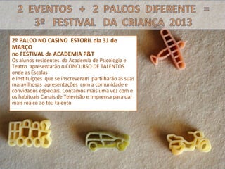 2º PALCO NO CASINO ESTORIL dia 31 de
MARÇO
no FESTIVAL da ACADEMIA P&T
Os alunos residentes da Academia de Psicologia e
Teatro apresentarão o CONCURSO DE TALENTOS
onde as Escolas
e Instituiçoes que se inscreveram partilharão as suas
maravilhosas apresentações com a comunidade e
convidados especiais. Contamos mais uma vez com e
os habituais Canais de Televisão e Imprensa para dar
mais realce ao teu talento.
 