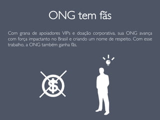 Com grana de apoiadores VIPs e doação corporativa, sua ONG avança
com força impactanto no Brasil e criando um nome de respeito. Com esse
trabalho, a ONG também ganha fãs.
ONG tem fãs
 