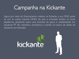 Agora por meio do ﬁnanciamento coletivo na Kickante, a sua ONG pode
se unir às outras maiores ONGs do país e arrecadar fundos na nossa
plataforma, plantando assim uma semente de apoio e solidariedade nos
doadores PF, fãs, membros, voluntários e criando um banco de dados de
doadores da instituição.
Campanha na Kickante
 