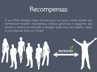 Recompensas
A sua ONG consegue captar recursos para sua causa e todos aqueles que
contribuíram recebem recompensas criativas, generosas e engajantes que
contam a história da instituição e divulgam ainda mais seu trabalho. Sejam
as recompensas físicas ou virtuais!
 