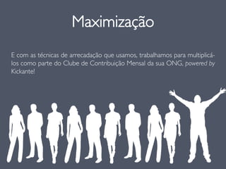 Maximização
E com as técnicas de arrecadação que usamos, trabalhamos para multiplicá-
los como parte do Clube de Contribuição Mensal da sua ONG, powered by
Kickante!
 
