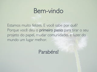 Estamos muito felizes. E você sabe por quê? 
Porque você deu o primeiro passo para tirar o seu
projeto do papel, mudar comunidades e fazer do
mundo um lugar melhor.

Parabéns!
Bem-vindo
 