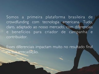 Somos a primeira plataforma brasileira de
crowdfunding com tecnologia americana. Tudo,
claro, adaptado ao nosso mercado, com diferenciais
e benefícios para criador de campanha e
contribuidor.
Esses diferenciais impactam muito no resultado ﬁnal
da sua arrecadação.
 