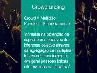 Crowdfunding
Crowd = Multidão
Funding = Financiamento
“consiste na obtenção de
capital para iniciativas de
interesse coletivo através
da agregação de múltiplas
fontes de financiamento,
em geral pessoas físicas
interessadas na iniciativa”.
 