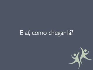 E aí, como chegar lá?
 