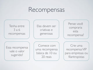 Recompensas
Elas devem ser
criativas e
generosas
Pense: você
compraria
esta
recompensa?
Essa recompensa
vale o valor
sugerido?
Tenha entre
3 a 6
recompensas
Comece com
uma recompensa
básica de 10 ou
20 reais
Crie uma
recompensaVIP
para empresas ou
filantropistas
 