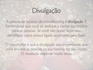 Divulgação
A palavra de sucesso de crowdfunding é divulgação. É
fundamental que você se dedique a contar sua história
para as pessoas. Se você não puder fazer isso,
identiﬁque outra pessoa ligada ao projeto para fazer.

O importante é que a divulgação seja interessante, que
você envolva as pessoas na sua história, no seu sonho.
O resultado depende muito disso.
 