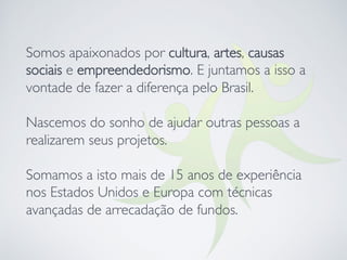 Somos apaixonados por cultura, artes, causas
sociais e empreendedorismo. E juntamos a isso a
vontade de fazer a diferença pelo Brasil.
Nascemos do sonho de ajudar outras pessoas a
realizarem seus projetos. 

Somamos a isto mais de 15 anos de experiência
nos Estados Unidos e Europa com técnicas
avançadas de arrecadação de fundos.
 