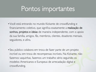 •Você está entrando no mundo Kickante de crowdfunding e
ﬁnanciamento coletivo, que signiﬁca exatamente a realização de
sonhos, projetos e ideias de maneira independente, com o apoio
da sua família, amigos, fãs, membros, clientes, doadores mensais,
seguidores, e aﬁns.
•Seu público colabora em troca de fazer parte de um projeto
incrível ou em troca de recompensas incríveis. Na Kickante, não
fazemos vaquinhas, fazemos um trabalho sério seguindo os
modelos Americanos e Europeus de arrecadação digital e
crowdfunding.
Pontos importantes
 