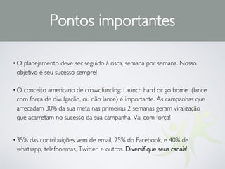 •O planejamento deve ser seguido à risca, semana por semana. Nosso
objetivo é seu sucesso sempre!
•O conceito americano de crowdfunding: Launch hard or go home (lance
com força de divulgação, ou não lance) é importante. As campanhas que
arrecadam 30% da sua meta nas primeiras 2 semanas geram viralização
que acarretam no sucesso da sua campanha. Vai com força!
•35% das contribuições vem de email, 25% do Facebook, e 40% de
whatsapp, telefonemas, Twitter, e outros. Diversiﬁque seus canais!
Pontos importantes
 