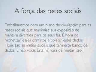 A força das redes sociais
Trabalharemos com um plano de divulgação para as
redes sociais que maximize sua exposição de
maneira divertida para os seus fãs. É hora de
monetizar esses contatos e coletar estes dados.
Hoje, são as mídias sociais que tem este banco de
dados. E não você. Está na hora de mudar isso!
 