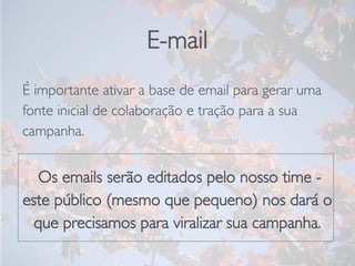 E-mail
É importante ativar a base de email para gerar uma
fonte inicial de colaboração e tração para a sua
campanha.

 Os emails serão editados pelo nosso time -
este público (mesmo que pequeno) nos dará o
que precisamos para viralizar sua campanha.
 