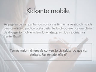 Kickante mobile
As páginas de campanhas do nosso site têm uma versão otimizada
para celular e o público gosta bastante! Então, criaremos um plano
de divulgação mobile incluindo whatsapp e mídias sociais. Pra
frente, Brasil!

Temos maior número de conversão via celular do que via
desktop. Faz sentido, não é?
 